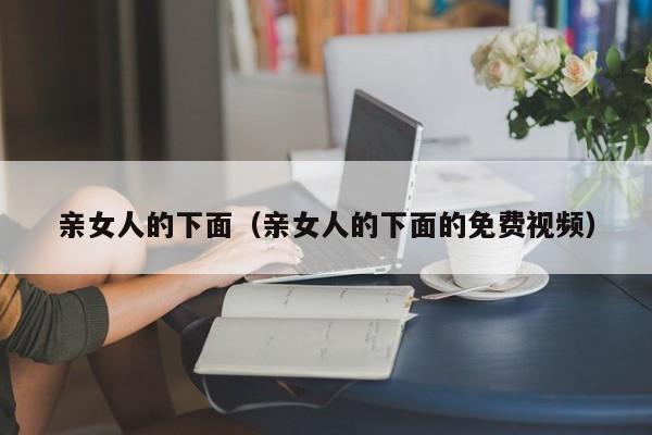 亲女人的下面（亲女人的下面的免费视频）