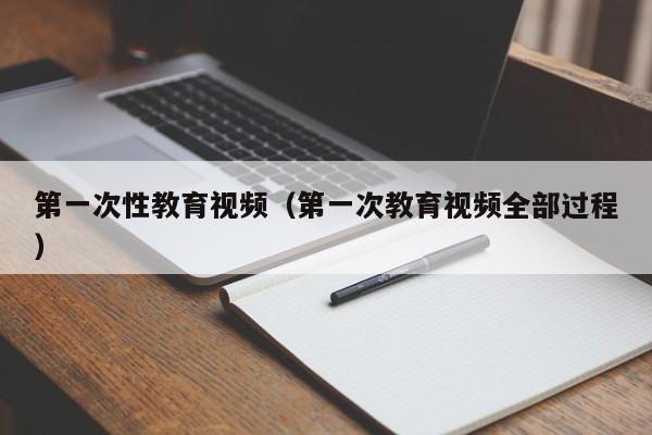 第一次性教育视频（第一次教育视频全部过程）