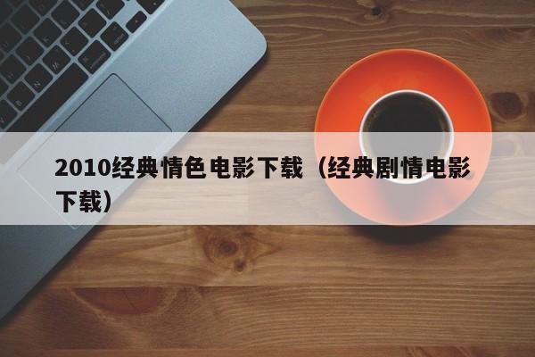 2010经典情色电影下载（经典剧情电影 下载）