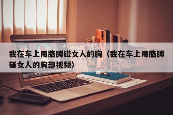 我在车上用胳膊碰女人的胸（我在车上用胳膊碰女人的胸部视频）