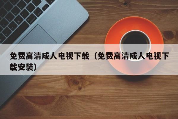 免费高清成人电视下载（免费高清成人电视下载安装）