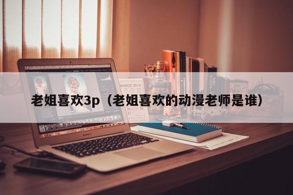 老姐喜欢3p（老姐喜欢的动漫老师是谁）