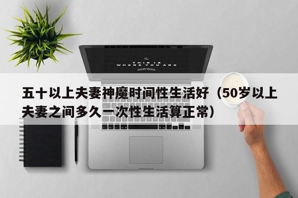 五十以上夫妻神魔时间性生活好（50岁以上夫妻之间多久一次性生活算正常）