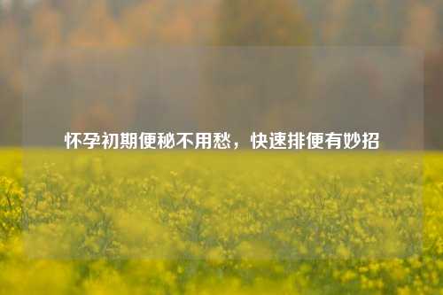 怀孕初期便秘不用愁，快速排便有妙招