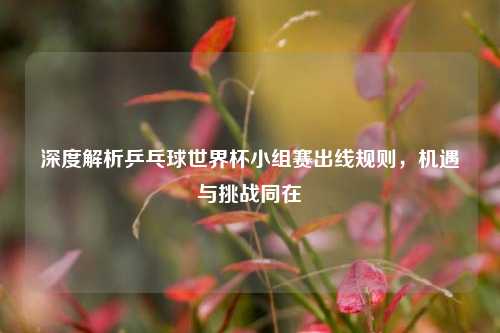 深度解析乒乓球世界杯小组赛出线规则，机遇与挑战同在
