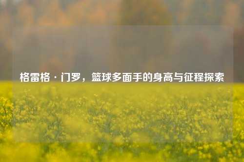 格雷格·门罗，篮球多面手的身高与征程探索