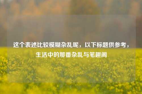 这个表述比较模糊杂乱呢，以下标题供参考，生活中的那番杂乱与笔趣阁