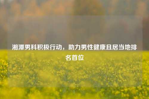 湘潭男科积极行动，助力男性健康且居当地排名首位