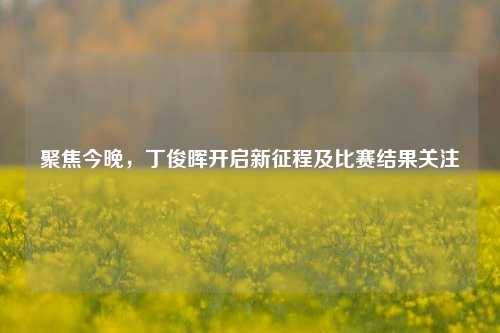 聚焦今晚，丁俊晖开启新征程及比赛结果关注