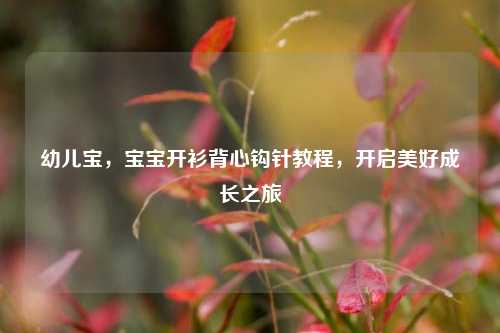 幼儿宝，宝宝开衫背心钩针教程，开启美好成长之旅