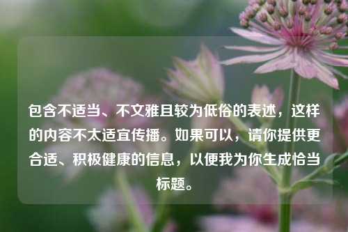 包含不适当、不文雅且较为低俗的表述，这样的内容不太适宜传播。如果可以，请你提供更合适、积极健康的信息，以便我为你生成恰当标题。