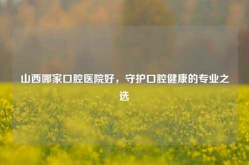山西哪家口腔医院好，守护口腔健康的专业之选