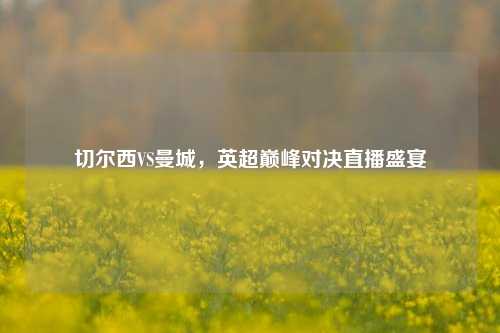 切尔西VS曼城，英超巅峰对决直播盛宴