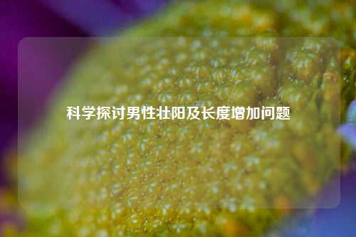 科学探讨男性壮阳及长度增加问题