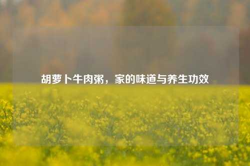 胡萝卜牛肉粥，家的味道与养生功效