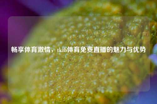 畅享体育激情，tkzb体育免费直播的魅力与优势