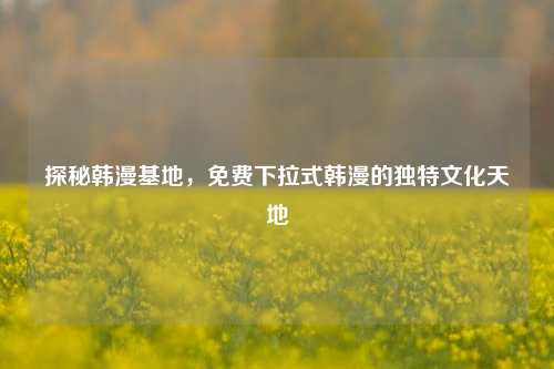 探秘韩漫基地，免费下拉式韩漫的独特文化天地