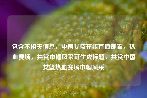包含不相关信息，中国女篮在线直播观看，热血赛场，共赏巾帼风采可生成标题，共赏中国女篮热血赛场巾帼风采