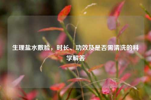 生理盐水敷脸，时长、功效及是否需清洗的科学解答