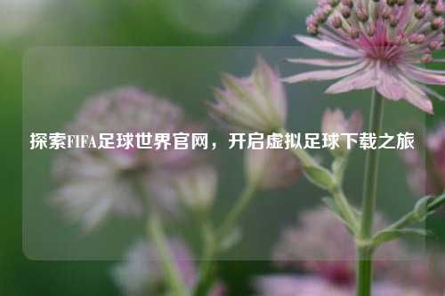 探索FIFA足球世界官网，开启虚拟足球下载之旅