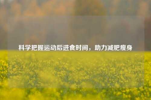 科学把握运动后进食时间，助力减肥瘦身