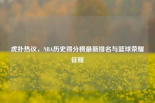 虎扑热议，NBA历史得分榜最新排名与篮球荣耀征程