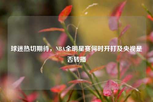 球迷热切期待，NBA全明星赛何时开打及央视是否转播