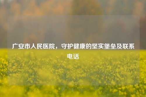 广安市人民医院，守护健康的坚实堡垒及联系电话