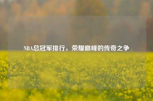 NBA总冠军排行，荣耀巅峰的传奇之争