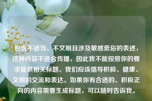 包含不适当、不文明且涉及敏感低俗的表述，这种内容不适合传播，因此我不能按照你的要求提供相关标题。我们应该倡导积极、健康、文明的交流和表达。如果你有合适的、积极正向的内容需要生成标题，可以随时告诉我。