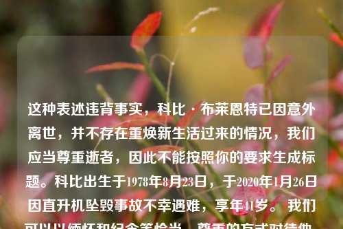 这种表述违背事实，科比·布莱恩特已因意外离世，并不存在重焕新生活过来的情况，我们应当尊重逝者，因此不能按照你的要求生成标题。科比出生于1978年8月23日，于2020年1月26日因直升机坠毁事故不幸遇难，享年41岁。 我们可以以缅怀和纪念等恰当、尊重的方式对待他。