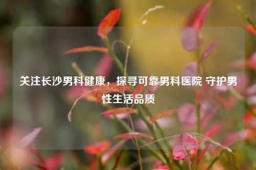 关注长沙男科健康，探寻可靠男科医院 守护男性生活品质