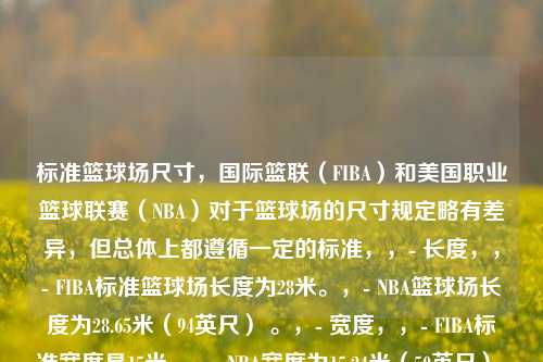 标准篮球场尺寸，国际篮联（FIBA）和美国职业篮球联赛（NBA）对于篮球场的尺寸规定略有差异，但总体上都遵循一定的标准，，- 长度，，- FIBA标准篮球场长度为28米。，- NBA篮球场长度为28.65米（94英尺） 。，- 宽度，，- FIBA标准宽度是15米。，- NBA宽度为15.24米（50英尺） 。，- 线条宽度，所有的线条宽度均为5厘米。例如，边线和端线是界定球场范围的线条，其宽度为5厘米。，- 篮筐高度，无论是FIBA还是NBA，篮筐距地面的垂直高度都是3.05米。，- 罚球线，
