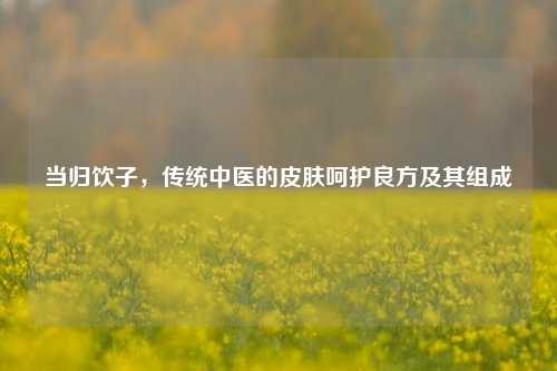 当归饮子，传统中医的皮肤呵护良方及其组成