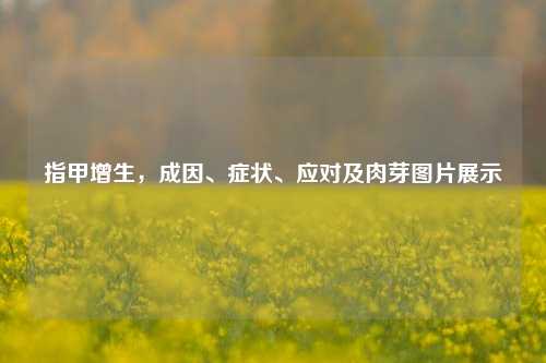 指甲增生，成因、症状、应对及肉芽图片展示