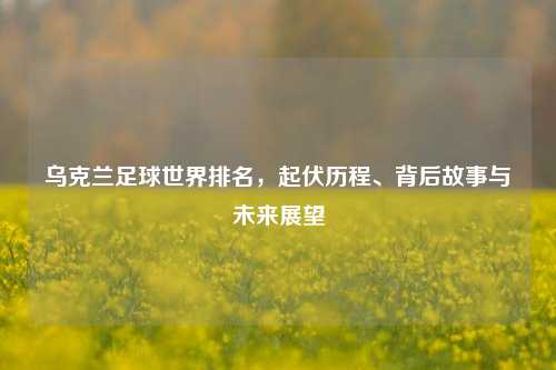乌克兰足球世界排名，起伏历程、背后故事与未来展望