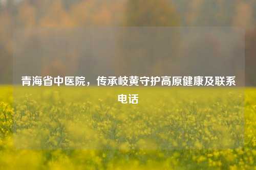 青海省中医院，传承岐黄守护高原健康及联系电话