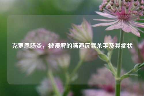 克罗恩肠炎，被误解的肠道沉默杀手及其症状