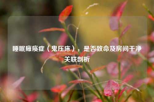 睡眠瘫痪症（鬼压床），是否致命及房间干净关联剖析
