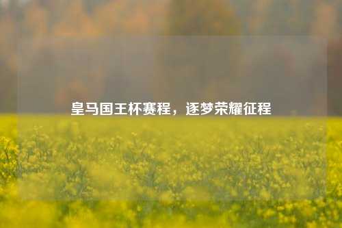 皇马国王杯赛程，逐梦荣耀征程