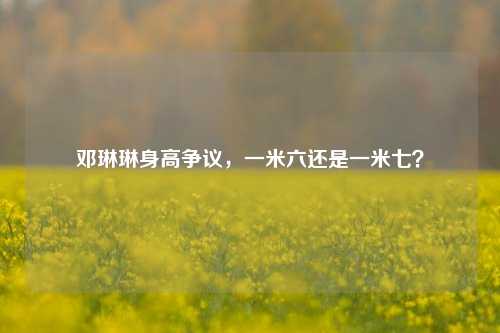 邓琳琳身高争议，一米六还是一米七？