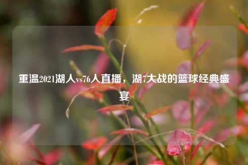 重温2021湖人vs76人直播，湖7大战的篮球经典盛宴