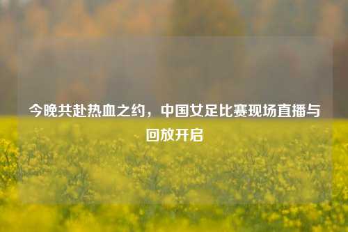 今晚共赴热血之约，中国女足比赛现场直播与回放开启