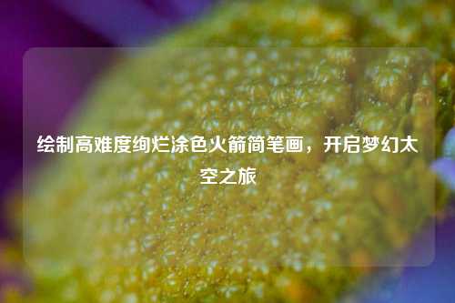 绘制高难度绚烂涂色火箭简笔画，开启梦幻太空之旅