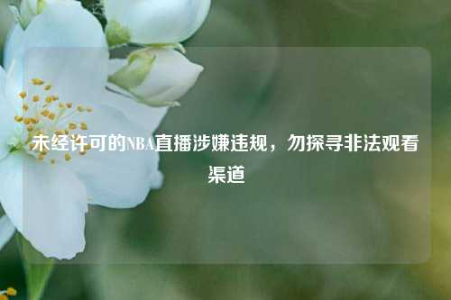 未经许可的NBA直播涉嫌违规，勿探寻非法观看渠道