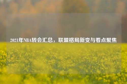 2021年NBA转会汇总，联盟格局新变与看点聚焦