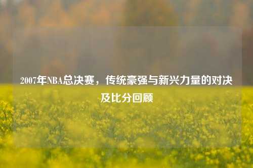 2007年NBA总决赛，传统豪强与新兴力量的对决及比分回顾
