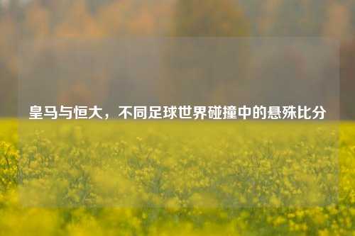 皇马与恒大，不同足球世界碰撞中的悬殊比分