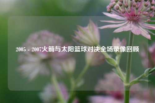 2005 - 2007火箭与太阳篮球对决全场录像回顾