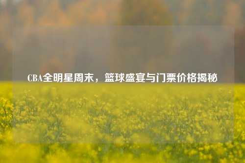 CBA全明星周末，篮球盛宴与门票价格揭秘
